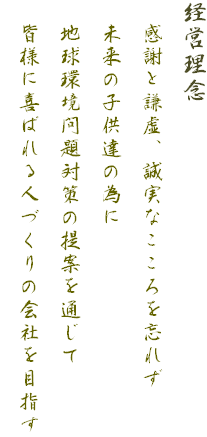 経営理念
　感謝と謙虚、誠実なこころを忘れず
　未来の子供達の為に
　地球環境問題対策の提案を通じて
　皆様に喜ばれる人づくりの会社を目指す